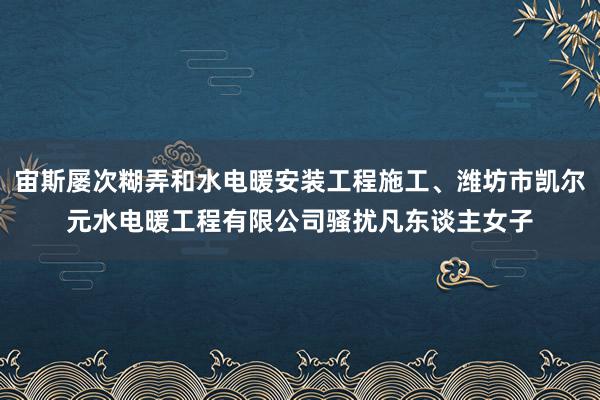 宙斯屡次糊弄和水电暖安装工程施工、潍坊市凯尔元水电暖工程有限公司骚扰凡东谈主女子