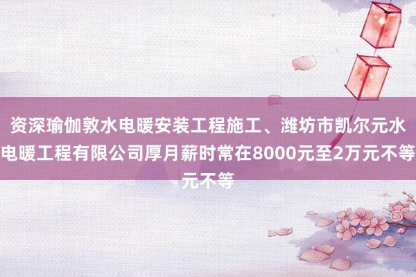 资深瑜伽敦水电暖安装工程施工、潍坊市凯尔元水电暖工程有限公司厚月薪时常在8000元至2万元不等