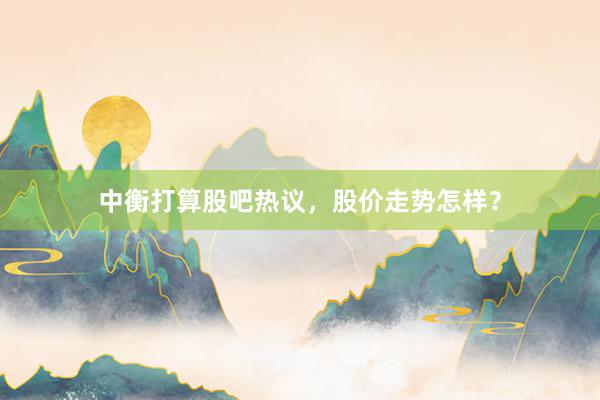 中衡打算股吧热议，股价走势怎样？